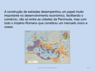 História A, Revisões Módulo 1 
102 
A construção de estradas desempenhou um papel muito importante no desenvolvimento económico, facilitando o comércio, não só entre as cidades da Península, mas com todo o Império Romano que constituiu um mercado único e coeso.  