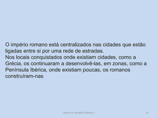 14 
O império romano está centralizados nas cidades que estão 
ligadas entre si por uma rede de estradas. 
Nos locais conquistados onde existiam cidades, como a Grécia, os continuaram a desenvolvê-las, em zonas, como a Península Ibérica, onde existiam poucas, os romanos construíram-nas 
História A, Revisões Módulo 1  