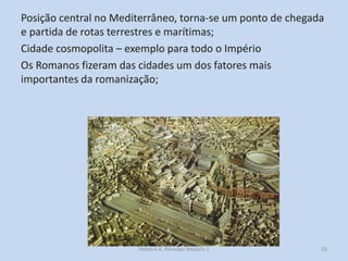 Posição central no Mediterrâneo, torna-se um ponto de chegada e partida de rotas terrestres e marítimas; 
Cidade cosmopolita – exemplo para todo o Império 
Os Romanos fizeram das cidades um dos fatores mais importantes da romanização; 
16 
História A, Revisões Módulo 1  