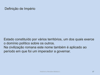 17 
Definição de Império 
Estado constituído por vários territórios, um dos quais exerce o domínio político sobre os outros. 
Na civilização romana este nome também é aplicado ao período em que foi um imperador a governar. 
História A, Revisões Módulo 1  