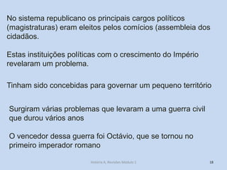 18 
No sistema republicano os principais cargos políticos (magistraturas) eram eleitos pelos comícios (assembleia dos cidadãos. 
Estas instituições políticas com o crescimento do Império revelaram um problema. 
Tinham sido concebidas para governar um pequeno território 
Surgiram várias problemas que levaram a uma guerra civil que durou vários anos 
O vencedor dessa guerra foi Octávio, que se tornou no primeiro imperador romano 
História A, Revisões Módulo 1  