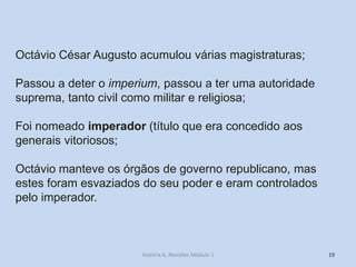 19 
Octávio César Augusto acumulou várias magistraturas; 
Passou a deter o imperium, passou a ter uma autoridade suprema, tanto civil como militar e religiosa; 
Foi nomeado imperador (título que era concedido aos generais vitoriosos; 
Octávio manteve os órgãos de governo republicano, mas estes foram esvaziados do seu poder e eram controlados pelo imperador. 
História A, Revisões Módulo 1  