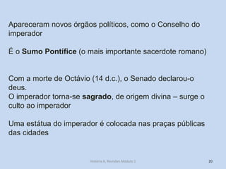 20 
Apareceram novos órgãos políticos, como o Conselho do imperador 
É o Sumo Pontífice (o mais importante sacerdote romano) 
Com a morte de Octávio (14 d.c.), o Senado declarou-o deus. 
O imperador torna-se sagrado, de origem divina – surge o culto ao imperador 
Uma estátua do imperador é colocada nas praças públicas das cidades 
História A, Revisões Módulo 1  