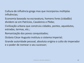 Cultura de influência grega mas que incorporou múltiplas influências; 
Economia baseada na escravatura, homens livres (cidadão) dividem-se em Patrícios, Cavaleiros e Plebe; 
Civilização urbana que construiu cidades, pontes, aquedutos, estradas, termas, etc.; 
Romanização dos povos conquistados; 
Octávio César Augusto instituiu o sistema imperial; 
Grande autoridade pessoal, absoluta origina o culto do imperador e o poder de nomear o seu sucessor; 
21 
História A, Revisões Módulo 1  