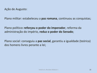 Ação de Augusto: 
Plano militar: estabeleceu a paz romana, continuou as conquistas; 
Plano político: reforçou o poder do imperador, reforma da administração do império, reduz o poder do Senado; 
Plano social: conseguiu a paz social, garantiu a igualdade (teórica) dos homens livres perante a lei; 
22 
História A, Revisões Módulo 1  