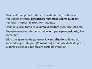 Plano cultural: protetor das artes e das letras, continua a tradição helenística, patrocinou numerosas obras públicas (templos, museus, teatros, termas, etc.; 
Plano religioso: torna-se o Sumo Sacerdote (Pontífice Máximo); 
Augusto manteve o Império unido, em paz e prosperidade, Pax Romanum; 
Criou um aparelho de governação centralizado na figura do Imperador que integrou (Romanizou) a multiplicidade de povos, culturas e religiões que faziam parte do Império; 
23 
História A, Revisões Módulo 1  