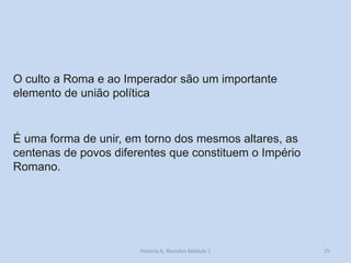 25 
O culto a Roma e ao Imperador são um importante elemento de união política 
É uma forma de unir, em torno dos mesmos altares, as centenas de povos diferentes que constituem o Império Romano. 
História A, Revisões Módulo 1  