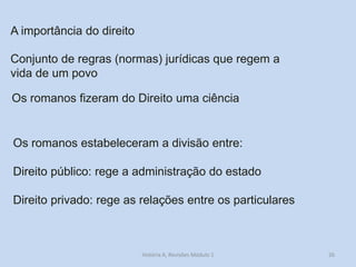 26 
A importância do direito 
Conjunto de regras (normas) jurídicas que regem a vida de um povo 
Os romanos fizeram do Direito uma ciência 
Os romanos estabeleceram a divisão entre: 
Direito público: rege a administração do estado 
Direito privado: rege as relações entre os particulares 
História A, Revisões Módulo 1  