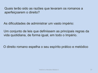 27 
Quais terão sido as razões que levaram os romanos a aperfeiçoarem o direito? 
As dificuldades de administrar um vasto império: 
Um conjunto de leis que definissem as principais regras da vida quotidiana, de forma igual, em todo o Império. 
O direito romano espelha o seu espírito prático e metódico 
História A, Revisões Módulo 1  