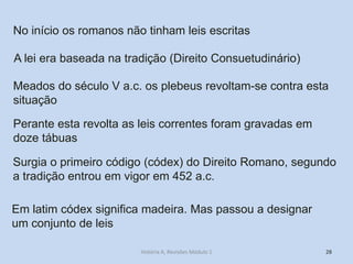 28 
No início os romanos não tinham leis escritas 
A lei era baseada na tradição (Direito Consuetudinário) 
Meados do século V a.c. os plebeus revoltam-se contra esta situação 
Perante esta revolta as leis correntes foram gravadas em doze tábuas 
Surgia o primeiro código (códex) do Direito Romano, segundo a tradição entrou em vigor em 452 a.c. 
Em latim códex significa madeira. Mas passou a designar um conjunto de leis 
História A, Revisões Módulo 1  