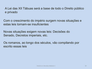 29 
A Lei das XII Tábuas será a base de todo o Direito público e privado 
Com o crescimento do império surgem novas situações e estas leis tornam-se insuficientes 
Novas situações exigem novas leis: Decisões do Senado, Decretos imperiais, etc. 
Os romanos, ao longo dos séculos, vão compilando por escrito essas leis 
História A, Revisões Módulo 1  