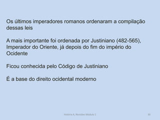 30 
Os últimos imperadores romanos ordenaram a compilação dessas leis 
A mais importante foi ordenada por Justiniano (482-565), Imperador do Oriente, já depois do fim do império do Ocidente 
Ficou conhecida pelo Código de Justiniano 
É a base do direito ocidental moderno 
História A, Revisões Módulo 1  