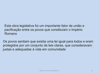 31 
Esta obra legislativa foi um importante fator de união e pacificação entre os povos que constituíam o Império Romano 
Os povos sentiam que existia uma lei igual para todos e eram protegidos por um conjunto de leis claras, que consideravam justas e adequadas à vida em comunidade 
História A, Revisões Módulo 1  