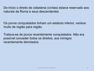 34 
De início o direito de cidadania (civitas) estava reservado aos naturais de Roma e seus descendentes 
Os povos conquistados tinham um estatuto inferior, variava muito de região para região 
Tratava-se de povos recentemente conquistados. Não era possível conceder todos os direitos, aos inimigos recentemente derrotados 
História A, Revisões Módulo 1  