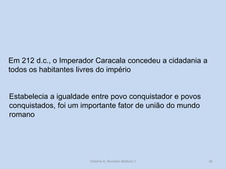 36 
Em 212 d.c., o Imperador Caracala concedeu a cidadania a todos os habitantes livres do império 
Estabelecia a igualdade entre povo conquistador e povos conquistados, foi um importante fator de união do mundo romano 
História A, Revisões Módulo 1  