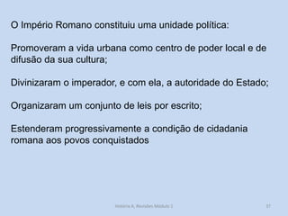 37 
O Império Romano constituiu uma unidade política: 
Promoveram a vida urbana como centro de poder local e de difusão da sua cultura; 
Divinizaram o imperador, e com ela, a autoridade do Estado; 
Organizaram um conjunto de leis por escrito; 
Estenderam progressivamente a condição de cidadania romana aos povos conquistados 
História A, Revisões Módulo 1  