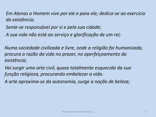 Em Atenas o Homem vive por ele e para ele; dedica-se ao exercício da existência; 
Sente-se responsável por si e pela sua cidade; 
A sua vida não está ao serviço e glorificação de um rei; 
4 
História A, Revisões Módulo 1 
Numa sociedade civilizada e livre, onde a religião foi humanizada, procura a razão da vida no prazer, no aperfeiçoamento da existência; 
Vai surgir uma arte civil, quase totalmente esquecida da sua função religiosa, procurando embelezar a vida. 
A arte aproxima-se da autonomia, surge a noção de beleza; 
 