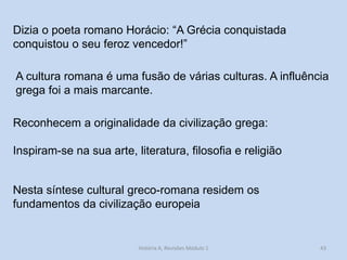 43 
A cultura romana é uma fusão de várias culturas. A influência grega foi a mais marcante. 
Dizia o poeta romano Horácio: “A Grécia conquistada conquistou o seu feroz vencedor!” 
Reconhecem a originalidade da civilização grega: 
Inspiram-se na sua arte, literatura, filosofia e religião 
Nesta síntese cultural greco-romana residem os fundamentos da civilização europeia 
História A, Revisões Módulo 1  