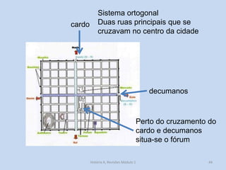 44 
cardo 
decumanos 
Sistema ortogonal 
Duas ruas principais que se cruzavam no centro da cidade 
Perto do cruzamento do cardo e decumanos situa-se o fórum 
História A, Revisões Módulo 1  