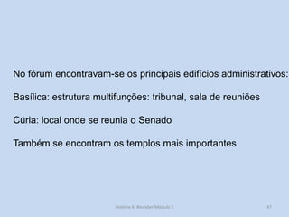 47 
No fórum encontravam-se os principais edifícios administrativos: 
Basílica: estrutura multifunções: tribunal, sala de reuniões 
Cúria: local onde se reunia o Senado 
Também se encontram os templos mais importantes 
História A, Revisões Módulo 1  