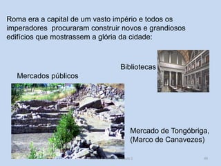 49 
Roma era a capital de um vasto império e todos os imperadores procuraram construir novos e grandiosos edifícios que mostrassem a glória da cidade: 
Mercado de Tongóbriga, 
(Marco de Canavezes) 
Bibliotecas 
Mercados públicos 
História A, Revisões Módulo 1  