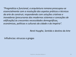 59 
“Pragmática e funcional, a arquitetura romana preocupou-se essencialmente com a resolução dos aspetos práticos e técnicos da arte de construir, respondendo com soluções criativas e inovadoras (precursoras dos modernos sistemas e conceções de edificação) às crescentes necessidades demográficas, económicas, políticas e culturais da cidade e do Império”. 
René Huyghe, Sentido e destino da Arte 
Influências: etruscas e gregas 
História A, Revisões Módulo 1  