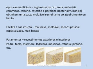 opus caementicium – argamassa de cal, areia, materiais cerâmicos, calcário, cascalho e pozolana (material vulcânico) – obtinham uma pasta moldável semelhante ao atual cimento ou betão. 
Facilita a construção – mais leve, moldável, menos pessoal especializado, mais barato 
Paramentos – revestimentos exteriores e interiores 
Pedra, tijolo, mármore, ladrilhos, mosaicos, estuque pintado, etc. 
61 
História A, Revisões Módulo 1  