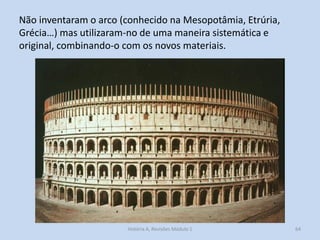 Não inventaram o arco (conhecido na Mesopotâmia, Etrúria, Grécia…) mas utilizaram-no de uma maneira sistemática e original, combinando-o com os novos materiais. 
64 
História A, Revisões Módulo 1  