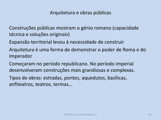 Arquitetura e obras públicas 
Construções públicas mostram o génio romano (capacidade técnica e soluções originais) 
Expansão territorial levou à necessidade de construir 
Arquitetura é uma forma de demonstrar o poder de Roma e do Imperador 
Começaram no período republicano. No período imperial desenvolveram construções mais grandiosas e complexas. 
Tipos de obras: estradas, pontes, aquedutos, basílicas, anfiteatros, teatros, termas… 
66 
História A, Revisões Módulo 1  