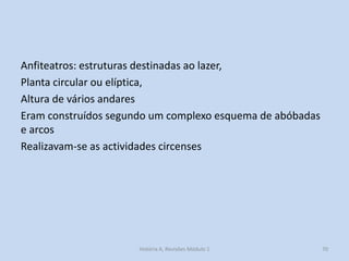 Anfiteatros: estruturas destinadas ao lazer, 
Planta circular ou elíptica, 
Altura de vários andares 
Eram construídos segundo um complexo esquema de abóbadas e arcos 
Realizavam-se as actividades circenses 
70 
História A, Revisões Módulo 1  