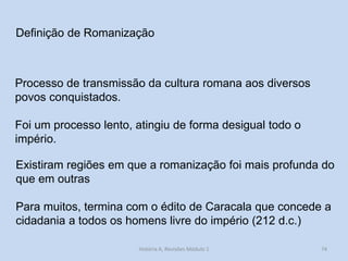 Definição de Romanização 
Processo de transmissão da cultura romana aos diversos povos conquistados. 
Foi um processo lento, atingiu de forma desigual todo o império. 
Existiram regiões em que a romanização foi mais profunda do que em outras 
Para muitos, termina com o édito de Caracala que concede a cidadania a todos os homens livre do império (212 d.c.) 
74 
História A, Revisões Módulo 1  