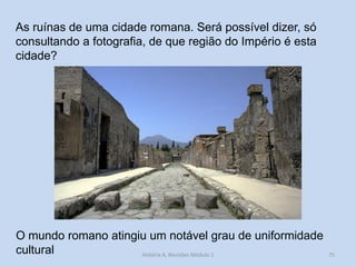 O mundo romano atingiu um notável grau de uniformidade cultural 
As ruínas de uma cidade romana. Será possível dizer, só consultando a fotografia, de que região do Império é esta cidade? 
75 
História A, Revisões Módulo 1  