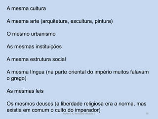 A mesma cultura 
A mesma arte (arquitetura, escultura, pintura) 
O mesmo urbanismo 
As mesmas instituições 
A mesma estrutura social 
A mesma língua (na parte oriental do império muitos falavam o grego) 
As mesmas leis 
Os mesmos deuses (a liberdade religiosa era a norma, mas existia em comum o culto do imperador) 
76 
História A, Revisões Módulo 1  