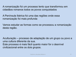 A romanização foi um processo lento que transformou em cidadãos romanos todos os povos conquistados 
A Península Ibérica foi uma das regiões onde essa romanização foi mais profunda 
Vamos estudar as formas como se processou a romanização desta região. 
77 
Aculturação – processo de adaptação de um grupo ou povo a uma cultura diferente da sua. 
Este processo é mais fácil quanto maior for o desnível civilizacional entre os dois grupos. 
História A, Revisões Módulo 1  