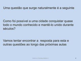 8 
Como foi possível a uma cidade conquistar quase todo o mundo conhecido e mantê-lo unido durante séculos? 
Uma questão que surge naturalmente é a seguinte 
Vamos tentar encontrar a resposta para esta e outras questões ao longo das próximas aulas 
História A, Revisões Módulo 1  