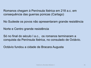 Romanos chegam à Península Ibérica em 218 a.c. em consequência das guerras púnicas (Cartago) 
No Sudeste os povos não apresentaram grande resistência 
Norte e Centro grande resistência 
Só no final do século I a.c., os romanos terminaram a conquista da Península Ibérica, no consulado de Octávio. 
Octávio fundou a cidade de Bracara Augusta 
81 
História A, Revisões Módulo 1  