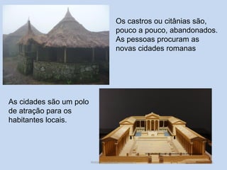 85 
Os castros ou citânias são, pouco a pouco, abandonados. As pessoas procuram as novas cidades romanas 
As cidades são um polo de atração para os habitantes locais. 
História A, Revisões Módulo 1  