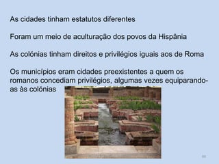 89 
As cidades tinham estatutos diferentes 
Foram um meio de aculturação dos povos da Hispânia 
As colónias tinham direitos e privilégios iguais aos de Roma 
Os municípios eram cidades preexistentes a quem os romanos concediam privilégios, algumas vezes equiparando- as às colónias 
História A, Revisões Módulo 1  