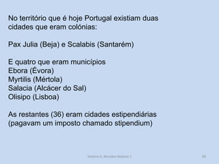 90 
No território que é hoje Portugal existiam duas cidades que eram colónias: 
Pax Julia (Beja) e Scalabis (Santarém) 
E quatro que eram municípios 
Ebora (Évora) 
Myrtilis (Mértola) 
Salacia (Alcácer do Sal) 
Olisipo (Lisboa) 
As restantes (36) eram cidades estipendiárias (pagavam um imposto chamado stipendium) 
História A, Revisões Módulo 1  