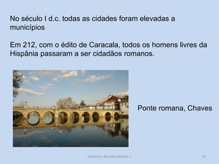 91 
No século I d.c. todas as cidades foram elevadas a municípios 
Em 212, com o édito de Caracala, todos os homens livres da Hispânia passaram a ser cidadãos romanos. 
Ponte romana, Chaves 
História A, Revisões Módulo 1  