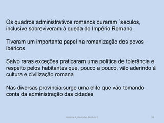 94 
História A, Revisões Módulo 1 
Os quadros administrativos romanos duraram ´seculos, inclusive sobreviveram à queda do Império Romano 
Tiveram um importante papel na romanização dos povos ibéricos 
Salvo raras exceções praticaram uma política de tolerância e respeito pelos habitantes que, pouco a pouco, vão aderindo à cultura e civilização romana 
Nas diversas província surge uma elite que vão tomando conta da administração das cidades 
 