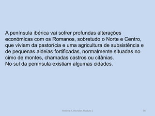 96 
História A, Revisões Módulo 1 
A península ibérica vai sofrer profundas alterações económicas com os Romanos, sobretudo o Norte e Centro, que viviam da pastorícia e uma agricultura de subsistência e de pequenas aldeias fortificadas, normalmente situadas no cimo de montes, chamadas castros ou citânias. 
No sul da península existiam algumas cidades. 
 