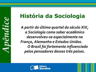 Apêndice
História da Sociologia
A partir do último quartel do século XIX,
a Sociologia como saber acadêmico
desenvolveu-se especialmente na
França, Alemanha e Estados Unidos.
O Brasil foi fortemente influenciado
pelos pensadores desses três países.
 