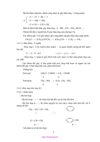 9
Độ âm điện càng lớn, nhóm càng chưa no gây hiệu ứng - I càng mạnh.
- F > - Cl > - Br > - I
- I - F > - OH > - NH2
- C  CH > - CH = CH2
Một số nhóm thế khác gây hiệu ứng – I: - OR, - CN, - NO2, SO3H ......
- Nhóm thế đẩy e mạnh hơn H gây hiệu ứng cảm dương (+I).
Các nhóm gây +I là gốc ankyl, gốc càng phức tạp gây hiệu ứng càng mạnh.
CH3)3C - > (CH3)2CH-CH2 - > (CH3)2CH - > C2H5 - > CH3 -
1.4.1.3. Đặc điểm - Ý nghĩa
- Hiệu ứng ± I chỉ truyền theo mạch và giảm nhanh cường độ khi mạch
kéo dài.
C - C - 
C Cl 1(+) > 2(+) > 3(+)
- Hiệu ứng ± I giúp ta giải thích tính axit, bazơ và khả năng phản ứng của
các chất.
Các nhóm thể gây +I làm giảm tính axit, tăng tính bazơ và ngược lại các
nhóm thế gây -I làm tăng tính axit, giảm tính bazơ.
Chẳng hạn:
Tính axit: CH2Cl - COOH > CH3 - COOH
-I +I
Tính bazơ: CH3 - NH2 > O2N - CH2 - NH2
+I -I
1.4.2. Hiệu ứng liên hợp (C)
1.4.2.1. Khái niệm
* Hệ liên hợp
- Hệ liên hợp - : hệ chứa liên kết đôi xen kẻ liên kết đơn.
- Hệ liên hợp p - : hệ chứa nguyên tử còn cặp e chưa chia liên kết với C
mang nối đôi.
CH2 = CH - CH = CH2
  
Cl - CH = CH2
p - p -
Xét phân tử có hệ liên hợp:
OH
http://hoahocsp.tk
 