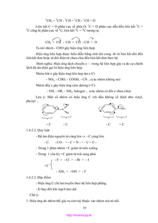 10
5
CH2 = 4
CH - 3
CH = 2
CH - 1
CH = O
Liên kết C = O phân cực về phía O, 1
C = O phân cực dẫn đến liên kết 3
C =
2
C cũng bị phân cực về 2
C, liên kết 5
C = 4
C tương tự.
CH2 = CH - CH = CH - CH = O
Ta nói nhóm - CHO gây hiệu ứng liên hợp.
Hiệu ứng liên hợp được biểu diễn bằng mũi tên cong đi từ liên kết đôi đến
liên kết đơn hoặc từ đôi điện tử chưa chia đến liên kết đơn theo hệ.
Định nghĩa: Hiệu ứng dịch chuyển e trong hệ liên hợp gây ra do sự chênh
lệch độ âm điện gọi là hiệu ứng liên hợp.
Nhóm hút e gây hiệu ứng liên hợp âm (-C)
- NO2, - CHO, - COOH, - CN ...(các nhóm không no)
Nhóm đẩy e gây hiệu ứng cảm dương (+C)
- OH, - OR, - NH2, halogen ... (các nhóm có đôi e chưa chia)
Lưu ý: Một số nhóm có hiệu ứng C với dấu không cố định như vinyl,
phenyl ...
+ C - C - C + C
1.4.2.2. Quy luật
- Độ âm điện nguyên tử càng lớn  - C càng lớn.
- C: - CO - > - C = N - > - C = C -
- Trong 1 phân nhóm +C giảm từ trên xuống
- Trong 1 chu kỳ +C giảm từ trái sang phải
- F > - Cl > - Br > - I
+C
- NH2 > - OH > - F
1.4.2.3. Đặc điểm
- Hiệu ứng C chỉ lan truyền theo hệ liên hợp phẳng.
- Ít thay đổi khi mạch kéo dài
Chú ý:
1. Hiệu ứng do nhóm thế gây ra còn tuỳ thuộc vào nhóm mà nó nối.
N
O
O
NH2
http://hoahocsp.tk
 