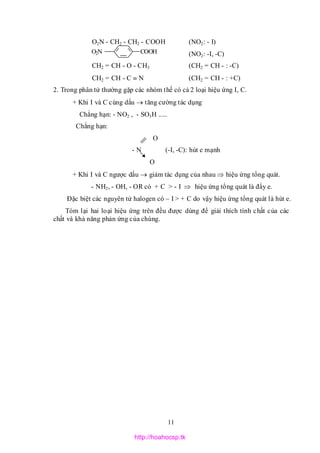 11
COOHO2N
O2N - CH2 - CH2 - COOH (NO2: - I)
(NO2: -I, -C)
CH2 = CH - O - CH3 (CH2 = CH - : -C)
CH2 = CH - C  N (CH2 = CH - : +C)
2. Trong phân tử thường gặp các nhóm thế có cả 2 loại hiệu ứng I, C.
+ Khi I và C cùng dấu  tăng cường tác dụng
Chẳng hạn: - NO2 , - SO3H .....
Chẳng hạn:
O
- N (-I, -C): hút e mạnh
O
+ Khi I và C ngược dấu  giảm tác dụng của nhau  hiệu ứng tổng quát.
- NH2, - OH, - OR có + C > - I  hiệu ứng tổng quát là đẩy e.
Đặc biệt các nguyên tử halogen có – I > + C do vậy hiệu ứng tổng quát là hút e.
Tóm lại hai loại hiệu ứng trên đều được dùng để giải thích tính chất của các
chất và khả năng phản ứng của chúng.
http://hoahocsp.tk
 