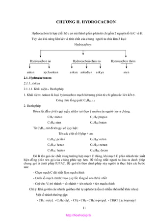 11
CHƯƠNG II. HYDROCACBON
Hydrocacbon là hợp chất hữu cơ mà thành phần phân tử chỉ gồm 2 nguyên tố là C và H.
Tuỳ vào khả năng liên kết và tính chất của chúng người ta chia làm 3 loại:
Hydrocacbon
Hydrocacbon no Hydrocacbon chưa no Hydrocacbon thơm
ankan xycloankan ankan ankadien ankyn aren
2.1. Hydrocacbon no
2.1.1. Ankan
2.1.1.1. Khái niệm - Danh pháp
1. Khái niệm: Ankan là loại hydrocacbon mạch hở trong phân tử chỉ gồm các liên kết .
Công thức tổng quát: CnH2n + 2
2. Danh pháp
Bốn chất đầu có tên gọi ngẫu nhiên tuỳ theo ý muốn của người tìm ra chúng.
CH4: metan C3H8: propan
C2H6: etan C4H10: butan
Từ C5H12 trở đi tên gọi có quy luật:
Tên các chữ số Hylap + an
C5H12: pentan C8H18: octan
C6H14: hexan C9H20: nonan
C7H16: heptan C10H22: decan
Đó là tên gọi các chất trong trường hợp mạch C thẳng, khi mạch C phân nhánh tức xuất
hiện đồng phân tên gọi của chúng phức tạp hơn. Để thống nhất người ta đưa ra danh pháp
chung gọi là danh pháp IUPAC. Để gọi tên theo danh pháp này người ta thực hiện các bước
sau:
- Chọn mạch C dài nhất làm mạch chính
- Đánh số mạch chính: theo quy tắc tổng số nhánh bé nhất
- Gọi tên: Vị trí nhánh + số nhánh + tên nhánh + tên mạch chính
Chú ý: Khi gọi tên các nhánh gọi theo thứ tự alphabet (nếu có nhiều nhóm thế khác nhau)
Một số nhánh thường gặp:
- CH3: metyl, - C2H5: etyl, - CH2 - CH2 - CH3: n-propyl, - CH(CH3)2: isopropyl
http://hoahocsp.tk
 
