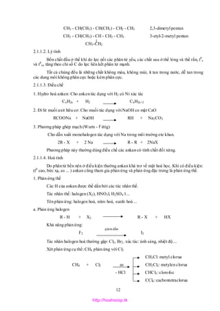12
CH3 - CH(CH3) - CH(CH3) - CH2 - CH3 2,3-dimetyl pentan
CH3 - CH(CH3) - CH - CH2 - CH3 3-etyl-2-metyl pentan
CH3-CH2
2.1.1.2. Lý tính
Bốn chất đầu ở thể khí do lực nối các phân tử yếu, các chất sau ở thể lỏng và thể rắn, t0
s
và t0
nc tăng theo chỉ số C do lực liên kết phân tử mạnh.
Tất cả chúng đều là những chất không màu, không mùi, ít tan trong nước, dễ tan trong
các dung môi không phân cực hoặc kém phân cực.
2.1.1.3. Điều chế
1. Hydro hoá anken: Cho anken tác dụng với H2 có Ni xúc tác
CnH2n + H2 CnH2n+2
2. Đi từ muối axit hữu cơ: Cho muối tác dụng với NaOH co mặt CaO
RCOONa + NaOH RH + Na2CO3
3. Phương pháp ghép mạch (Wurts - Fittig)
Cho dẫn xuất monohalogen tác dụng với Na trong môi trường ete khan.
2R - X + 2 Na R - R + 2NaX
Phương pháp này thường dùng điều chế các ankan có tính chất đối xứng.
2.1.1.4. Hoá tính
Do phân tử bền nên ở điều kiện thường ankan khá trơ về mặt hoá học. Khi có điều kiện:
(t0
cao, bức xạ, as ... ) ankan cũng tham gia phản ứng và phản ứng đặc trưng là phản ứng thế.
1. Phản ứng thế
Các H của ankan được thế dần bởi các tác nhân thế.
Tác nhân thế: halogen (X2), HNO3l, H2SO4 l ...
Tên phản ứng: halogen hoá, nitro hoá, sunfo hoá ...
a. Phản ứng halogen
R - H + X2 R - X + HX
Khả năng phản ứng:
F2 I2
Tác nhân halogen hoá thường gặp: Cl2, Br2, xúc tác: ánh sáng, nhiệt độ....
Xét phản ứng cụ thể: CH4 phản ứng với Cl2
CH3Cl: metyl clorua
CH4 + Cl2 as CH2Cl2: metylen clorua
- HCl CHCl3: clorofoc
CCl4: cacbontetraclorua
giảmdần
http://hoahocsp.tk
 