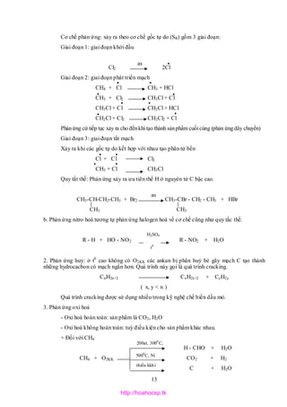 13
Cơ chế phản ứng: xảy ra theo cơ chế gốc tự do (SR) gồm 3 giai đoạn:
Giai đoạn 1: giai đoạn khởi đầu
Cl2 2Cl
Giai đoạn 2: giai đoạn phát triển mạch
CH4 + Cl CH3 + HCl
CH3 + Cl2 CH3Cl + Cl
CH3Cl + Cl CH2Cl + HCl
CH2Cl + Cl2 CH2Cl2 + Cl
Phảnứng cứ tiếp tục xảy ra cho đếnkhi tạo thành sảnphẩm cuối cùng (phản ứngdây chuyền)
Giai đoạn 3: giai đoạn tắt mạch
Xảy ra khi các gốc tự do kết hợp với nhau tạo phân tử bền
Cl + Cl Cl2
CH3 + Cl CH3Cl
Quy tắt thế: Phản ứng xảy ra ưu tiên thế H ở nguyên tử C bậc cao.
CH3-CH-CH2-CH3 + Br2 CH3-CBr - CH2 - CH3 + HBr
CH3 CH3
b. Phản ứng nitro hoá:tương tự phản ứng halogen hoá về cơ chế cũng như quy tắc thế.
R - H + HO - NO2 R - NO2 + H2O
2. Phản ứng huỷ: ở t0
cao không có O2KK các ankan bị phân huỷ bẻ gãy mạch C tạo thành
những hydrocacbon có mạch ngắn hơn. Quá trình này gọi là quá trình cracking.
CnH2n+2 CxH2x+2 + CyH2y
( x, y < n )
Quá trình cracking được sử dụng nhiều trong kỹ nghệ chế biến dầu mỏ.
3. Phản ứng oxi hoá
- Oxi hoá hoàn toàn: sản phẩm là CO2, H2O
- Oxi hoá không hoàn toàn: tuỳ điều kiện cho sản phẩm khác nhau.
+ Đối với CH4
H - CHO + H2O
CH4 + O2KK CO2 + H2
C + H2O
as •
200at, 3000
C,
5000
C, Ni
thiếu kkhí
as
H2SO4
t0
• •
• •
•
••
•
• •
• •
http://hoahocsp.tk
 