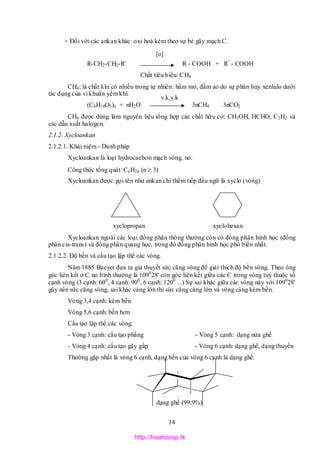 14
+ Đối với các ankan khác: oxi hoá kèm theo sự bẻ gãy mạch C.
R-CH2-CH2-R' R - COOH + R’
- COOH
Chất tiêu biểu: CH4
CH4: là chất khí có nhiều trong tự nhiên: hầm mỏ, đầm ao do sự phân hủy xenlulo dưới
tác dụng của vi khuẩn yếm khí.
(C6H10O5)n + nH2O 3nCH4 3nCO2
CH4 được dùng làm nguyên liệu tổng hợp các chất hữu cơ: CH3OH, HCHO, C2H2 và
các dẫn xuất halogen.
2.1.2. Xycloankan
2.1.2.1. Khái niệm - Danh pháp
Xycloankan là loại hydrocacbon mạch vòng, no.
Công thức tổng quát: CnH2n (n  3)
Xycloankan được gọi tên như ankan chỉ thếm tiếp đầu ngữ là xyclo (vòng)
xyclopropan xyclohexan
Xycloankan ngoài các loại đồng phân thông thường còn có đồng phân hình học (đồng
phân cis-trans) và đồng phân quang học, trong đó đồng phân hình học phổ biến nhất.
2.1.2.2. Độ bền và cấu tạo lập thể các vòng.
Năm 1885 Baeyer đưa ra giả thuyết sức căng vòng để giải thích độ bền vòng. Theo ông
góc liên kết ở C no bình thường là 1090
28' còn góc liên kết giữa các C trong vòng tuỳ thuộc số
cạnh vòng (3 cạnh: 600
, 4 cạnh: 900
, 6 cạnh: 1200
...) Sự sai khác giữa các vòng này với 1090
28'
gây nên sức căng vòng, sai khác càng lớn thì sức căng càng lớn và vòng càng kém bền.
Vòng 3,4 cạnh: kém bền
Vòng 5,6 cạnh: bền hơn
Cấu tạo lập thể các vòng.
- Vòng 3 cạnh: cấu tạo phẳng - Vòng 5 cạnh: dạng nửa ghế
- Vòng 4 cạnh: cấu tạo gãy gấp - Vòng 6 cạnh: dạng ghế, dạng thuyền
Thường gặp nhất là vòng 6 cạnh, dạng bền của vòng 6 cạnh là dạng ghế.
dạng ghế (99,9%)
[o]
v.k.y.k
http://hoahocsp.tk
 